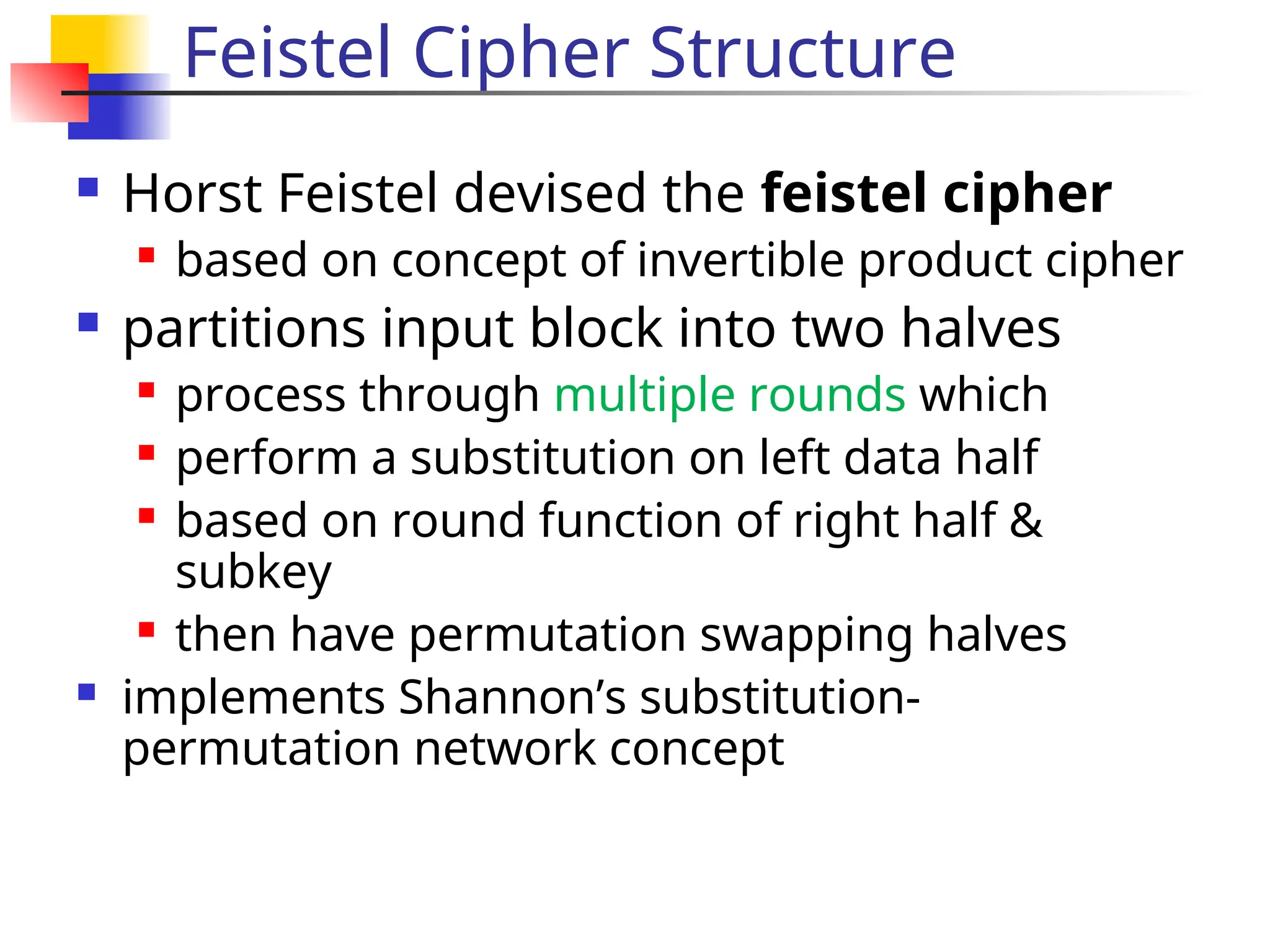 Feistel Cipher Structure
 Horst Feistel devised the feistel cipher
 based on concept of invertible product cipher
 partitions input block into two halves
 process through multiple rounds which
 perform a substitution on left data half
 based on round function of right half &
subkey
 then have permutation swapping halves
 implements Shannon’s substitution-
permutation network concept
 