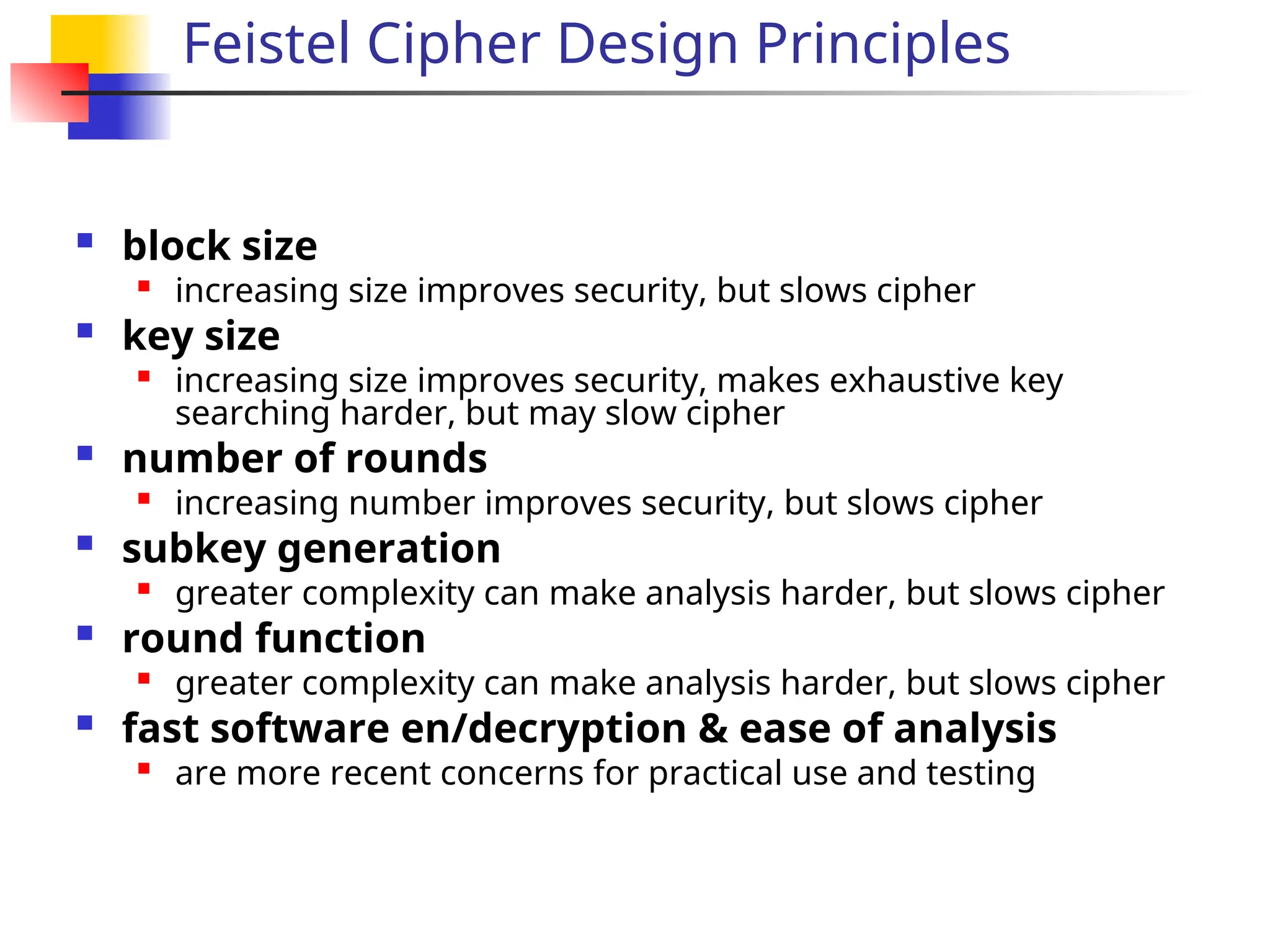 Feistel Cipher Design Principles
 block size

increasing size improves security, but slows cipher
 key size

increasing size improves security, makes exhaustive key
searching harder, but may slow cipher
 number of rounds

increasing number improves security, but slows cipher
 subkey generation

greater complexity can make analysis harder, but slows cipher
 round function

greater complexity can make analysis harder, but slows cipher
 fast software en/decryption & ease of analysis

are more recent concerns for practical use and testing
 