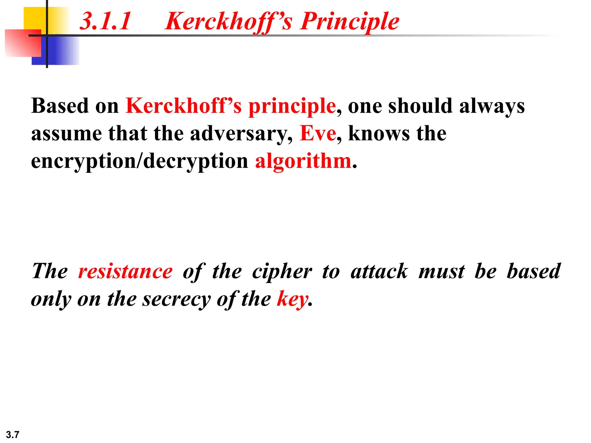3.7
3.1.1 Kerckhoff’s Principle
Based on Kerckhoff’s principle, one should always
assume that the adversary, Eve, knows the
encryption/decryption algorithm.
The resistance of the cipher to attack must be based
only on the secrecy of the key.
 