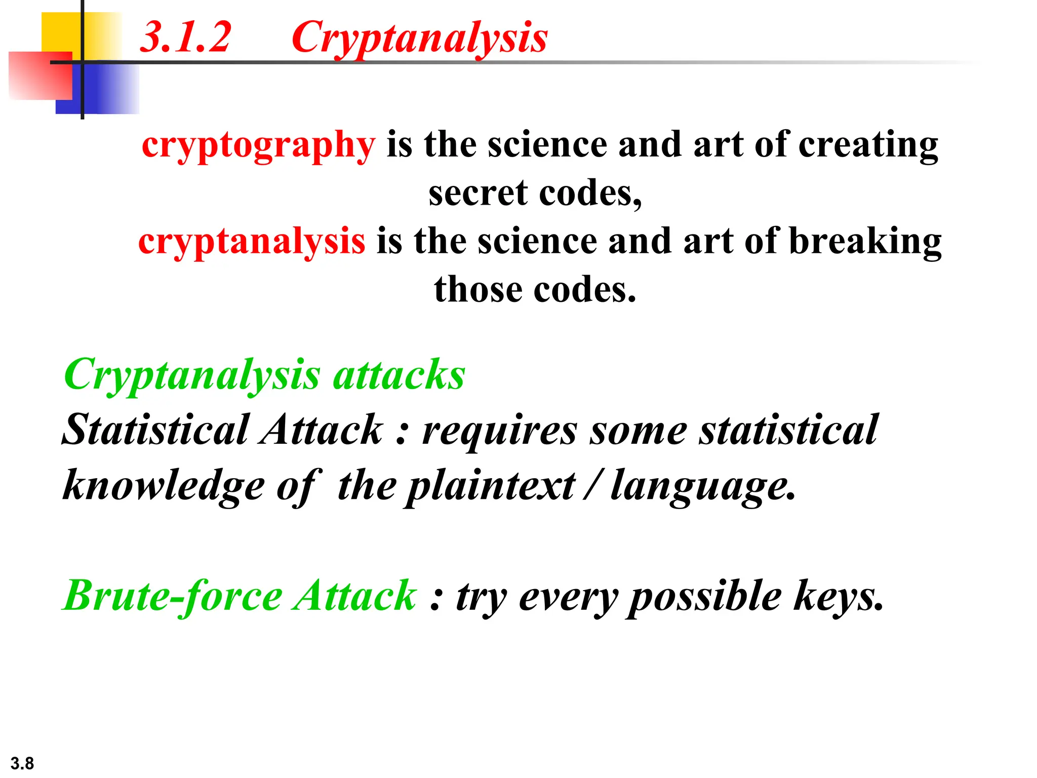 3.8
3.1.2 Cryptanalysis
cryptography is the science and art of creating
secret codes,
cryptanalysis is the science and art of breaking
those codes.
Cryptanalysis attacks
Statistical Attack : requires some statistical
knowledge of the plaintext / language.
Brute-force Attack : try every possible keys.
 