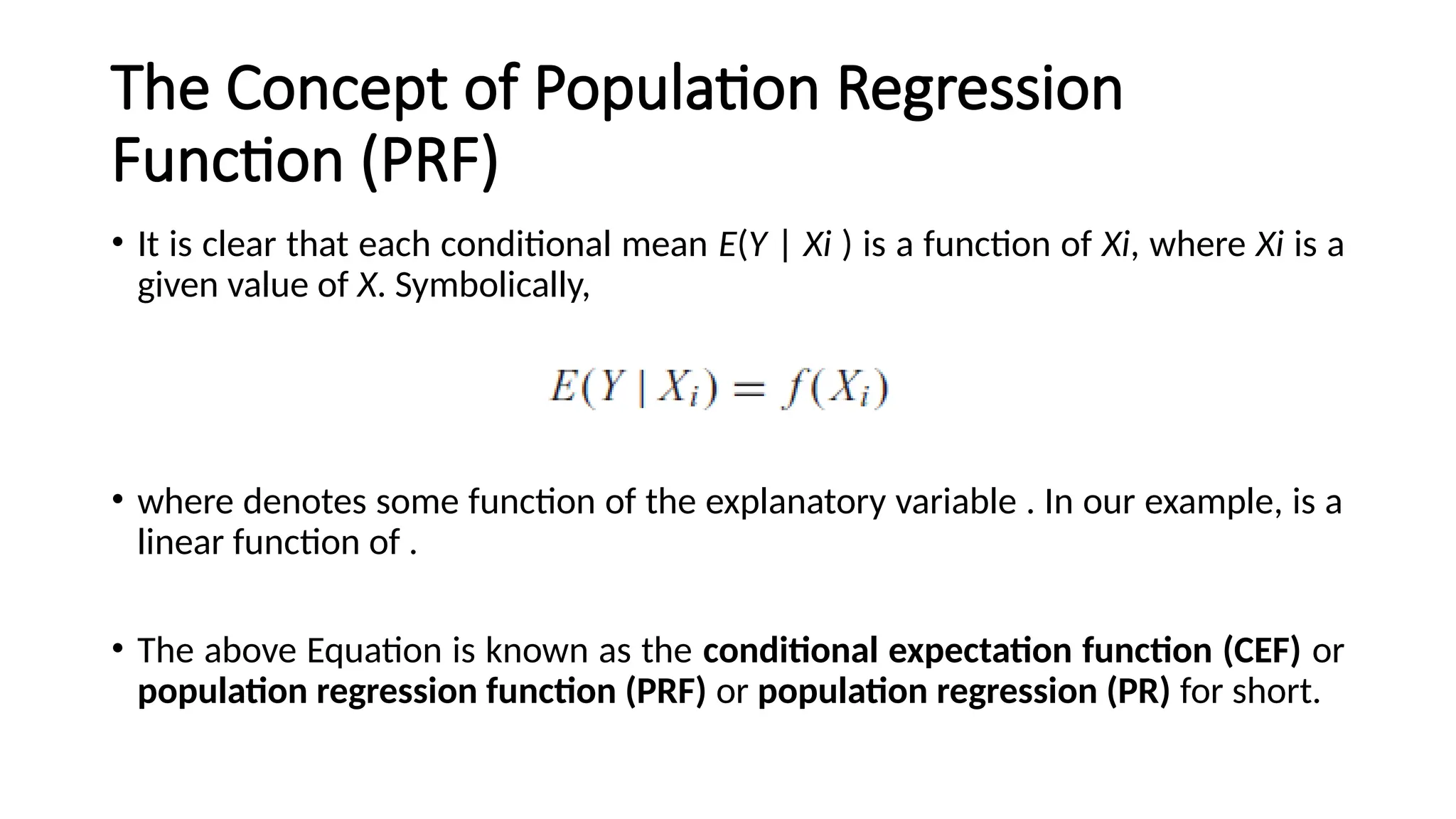The Concept of Population Regression
Function (PRF)
• It is clear that each conditional mean E(Y | Xi ) is a function of Xi, where Xi is a
given value of X. Symbolically,
• where denotes some function of the explanatory variable . In our example, is a
linear function of .
• The above Equation is known as the conditional expectation function (CEF) or
population regression function (PRF) or population regression (PR) for short.
 
