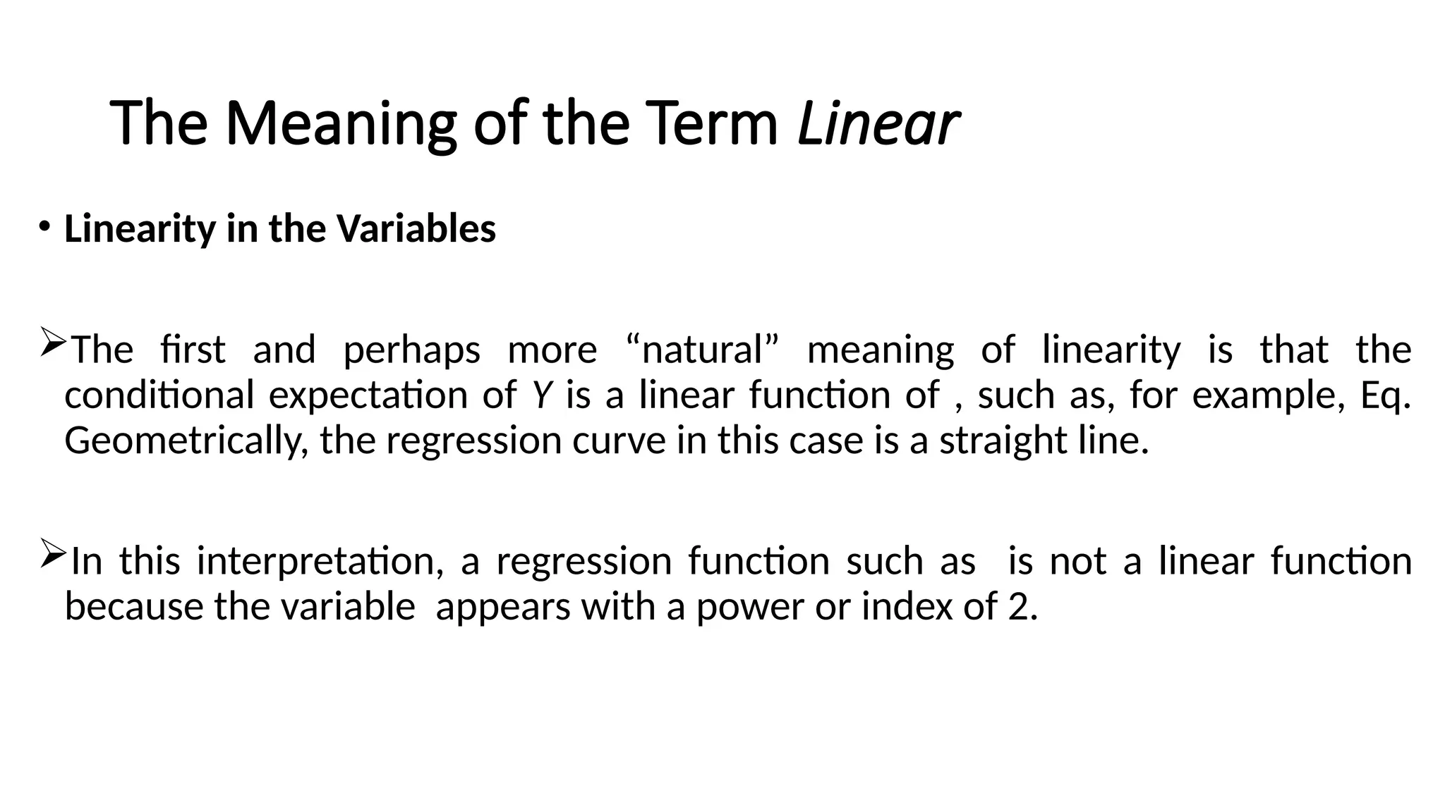 The Meaning of the Term Linear
• Linearity in the Variables
The first and perhaps more “natural” meaning of linearity is that the
conditional expectation of Y is a linear function of , such as, for example, Eq.
Geometrically, the regression curve in this case is a straight line.
In this interpretation, a regression function such as is not a linear function
because the variable appears with a power or index of 2.
 