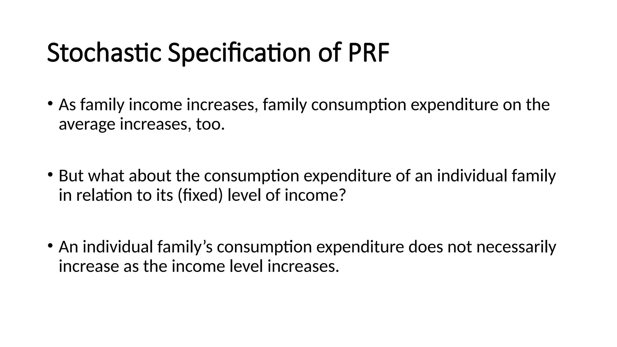 Stochastic Specification of PRF
• As family income increases, family consumption expenditure on the
average increases, too.
• But what about the consumption expenditure of an individual family
in relation to its (fixed) level of income?
• An individual family’s consumption expenditure does not necessarily
increase as the income level increases.
 