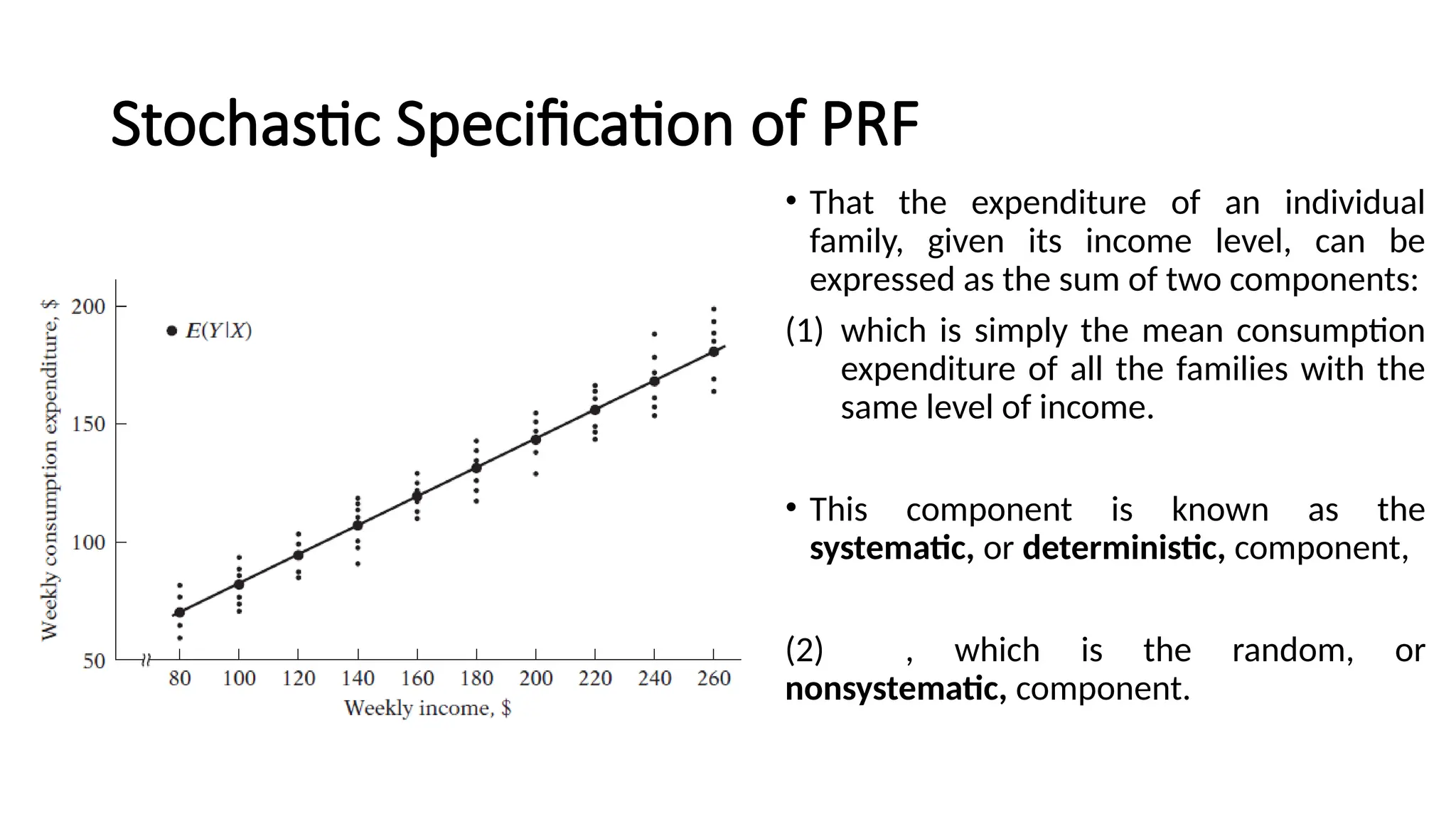 • That the expenditure of an individual
family, given its income level, can be
expressed as the sum of two components:
(1) which is simply the mean consumption
expenditure of all the families with the
same level of income.
• This component is known as the
systematic, or deterministic, component,
(2) , which is the random, or
nonsystematic, component.
Stochastic Specification of PRF
 