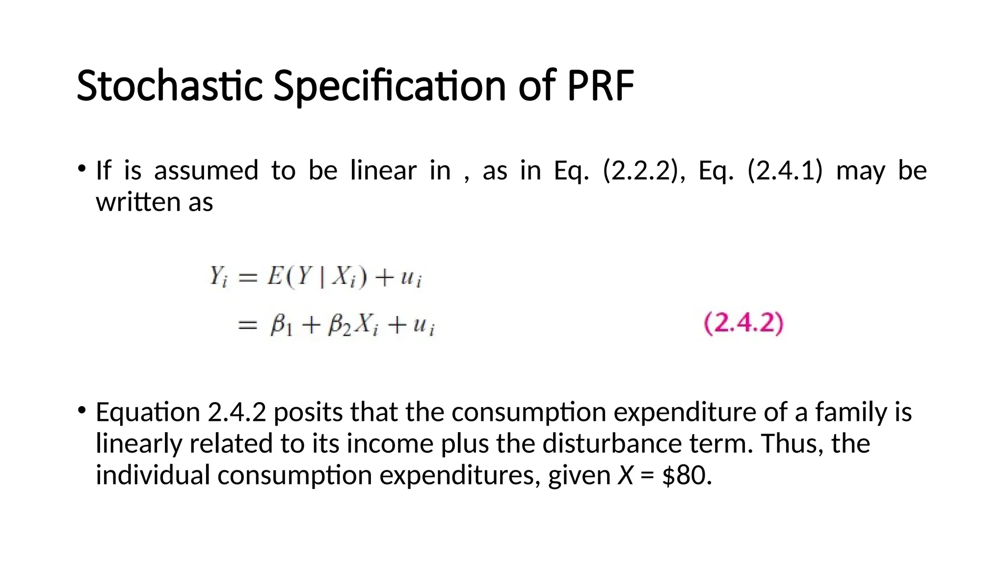 • If is assumed to be linear in , as in Eq. (2.2.2), Eq. (2.4.1) may be
written as
• Equation 2.4.2 posits that the consumption expenditure of a family is
linearly related to its income plus the disturbance term. Thus, the
individual consumption expenditures, given X = $80.
Stochastic Specification of PRF
 