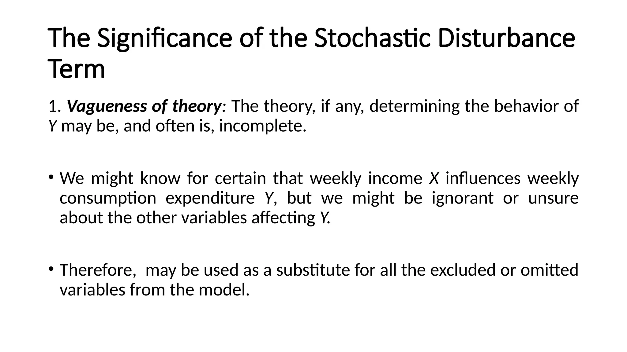 The Significance of the Stochastic Disturbance
Term
1. Vagueness of theory: The theory, if any, determining the behavior of
Y may be, and often is, incomplete.
• We might know for certain that weekly income X influences weekly
consumption expenditure Y, but we might be ignorant or unsure
about the other variables affecting Y.
• Therefore, may be used as a substitute for all the excluded or omitted
variables from the model.
 