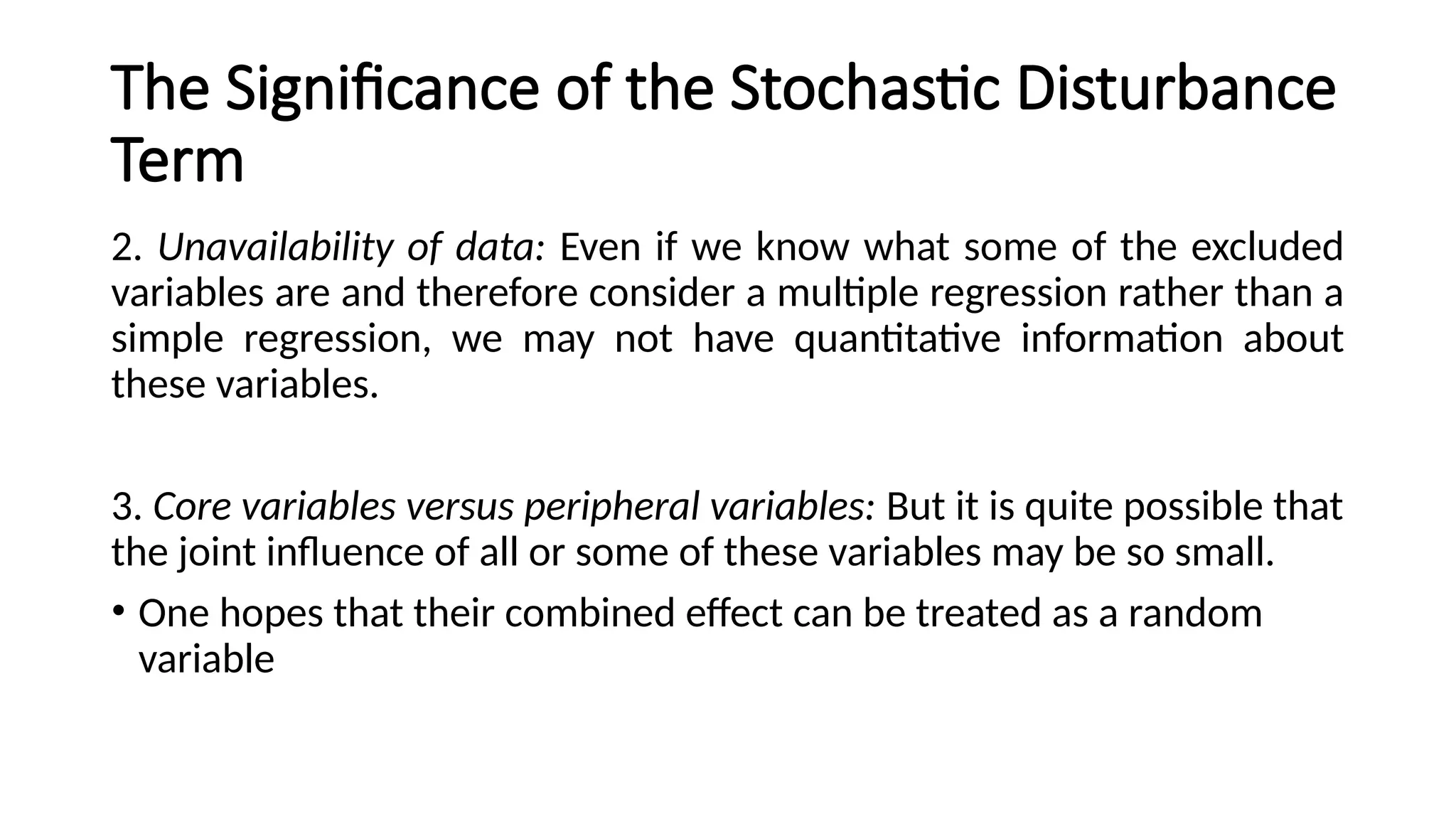 2. Unavailability of data: Even if we know what some of the excluded
variables are and therefore consider a multiple regression rather than a
simple regression, we may not have quantitative information about
these variables.
3. Core variables versus peripheral variables: But it is quite possible that
the joint influence of all or some of these variables may be so small.
• One hopes that their combined effect can be treated as a random
variable
The Significance of the Stochastic Disturbance
Term
 