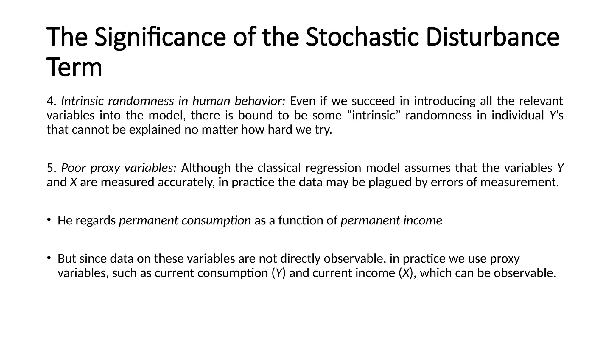 4. Intrinsic randomness in human behavior: Even if we succeed in introducing all the relevant
variables into the model, there is bound to be some “intrinsic” randomness in individual Y’s
that cannot be explained no matter how hard we try.
5. Poor proxy variables: Although the classical regression model assumes that the variables Y
and X are measured accurately, in practice the data may be plagued by errors of measurement.
• He regards permanent consumption as a function of permanent income
• But since data on these variables are not directly observable, in practice we use proxy
variables, such as current consumption (Y) and current income (X), which can be observable.
The Significance of the Stochastic Disturbance
Term
 