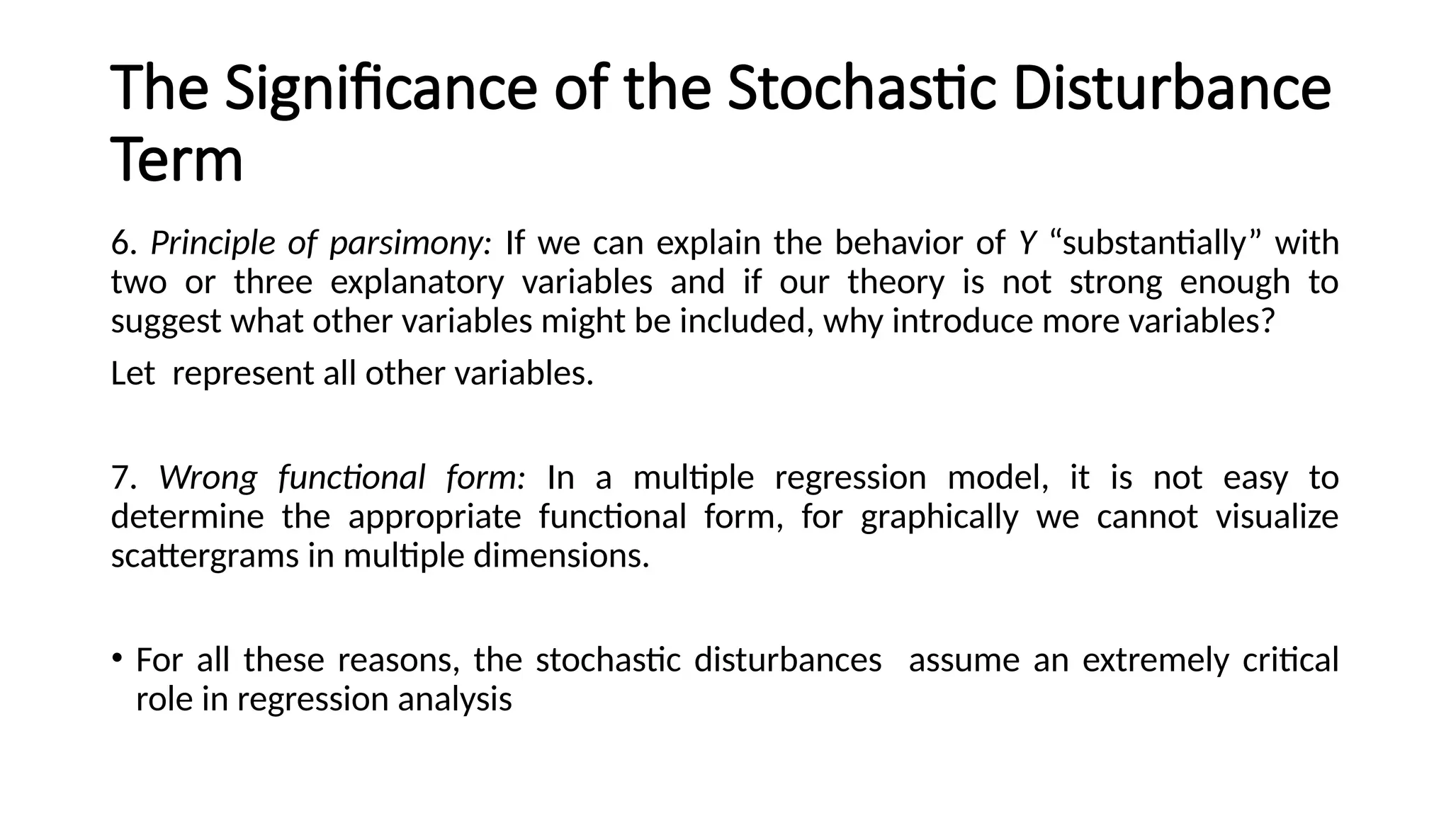 6. Principle of parsimony: If we can explain the behavior of Y “substantially” with
two or three explanatory variables and if our theory is not strong enough to
suggest what other variables might be included, why introduce more variables?
Let represent all other variables.
7. Wrong functional form: In a multiple regression model, it is not easy to
determine the appropriate functional form, for graphically we cannot visualize
scattergrams in multiple dimensions.
• For all these reasons, the stochastic disturbances assume an extremely critical
role in regression analysis
The Significance of the Stochastic Disturbance
Term
 