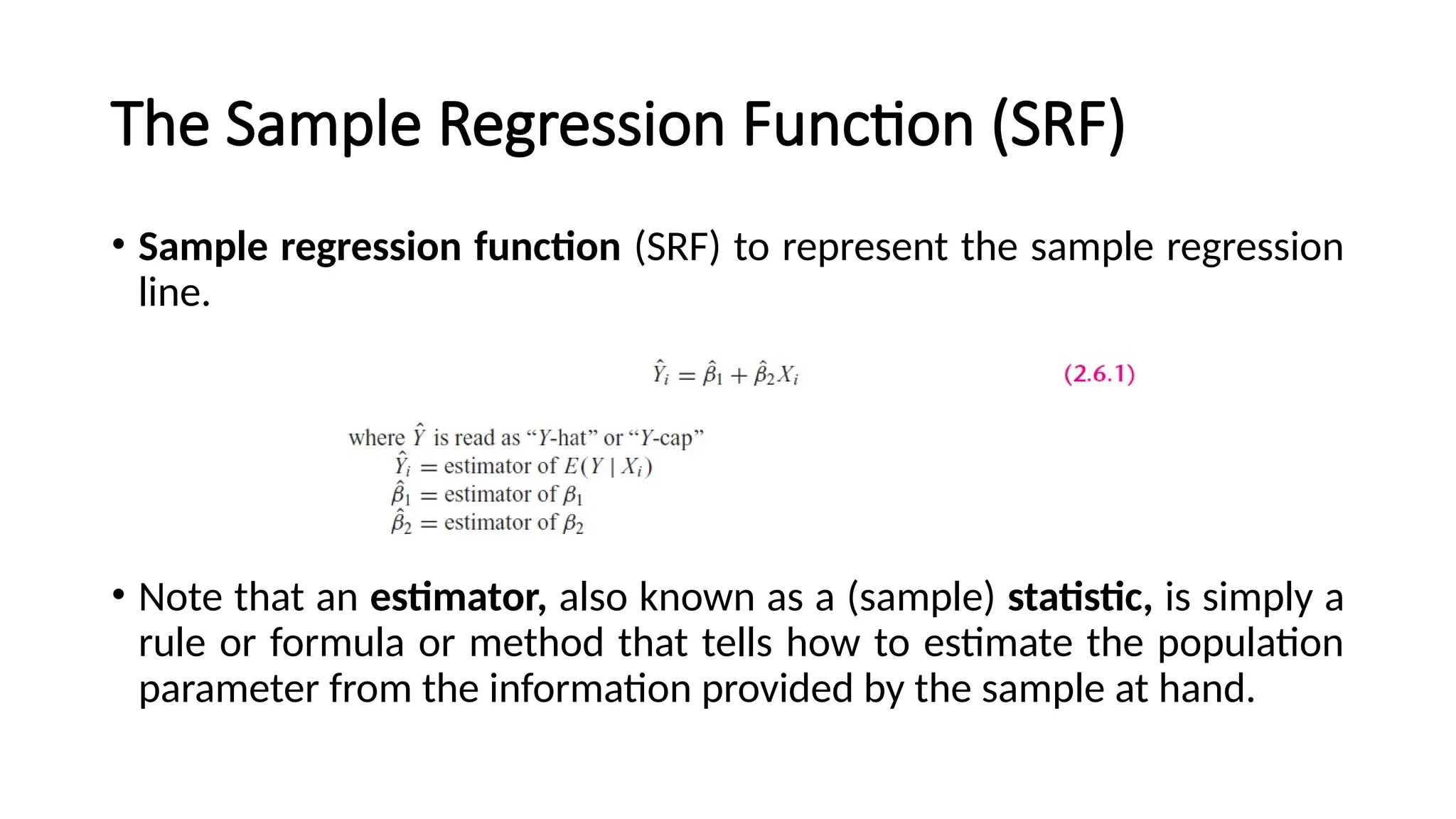 • Sample regression function (SRF) to represent the sample regression
line.
• Note that an estimator, also known as a (sample) statistic, is simply a
rule or formula or method that tells how to estimate the population
parameter from the information provided by the sample at hand.
The Sample Regression Function (SRF)
 
