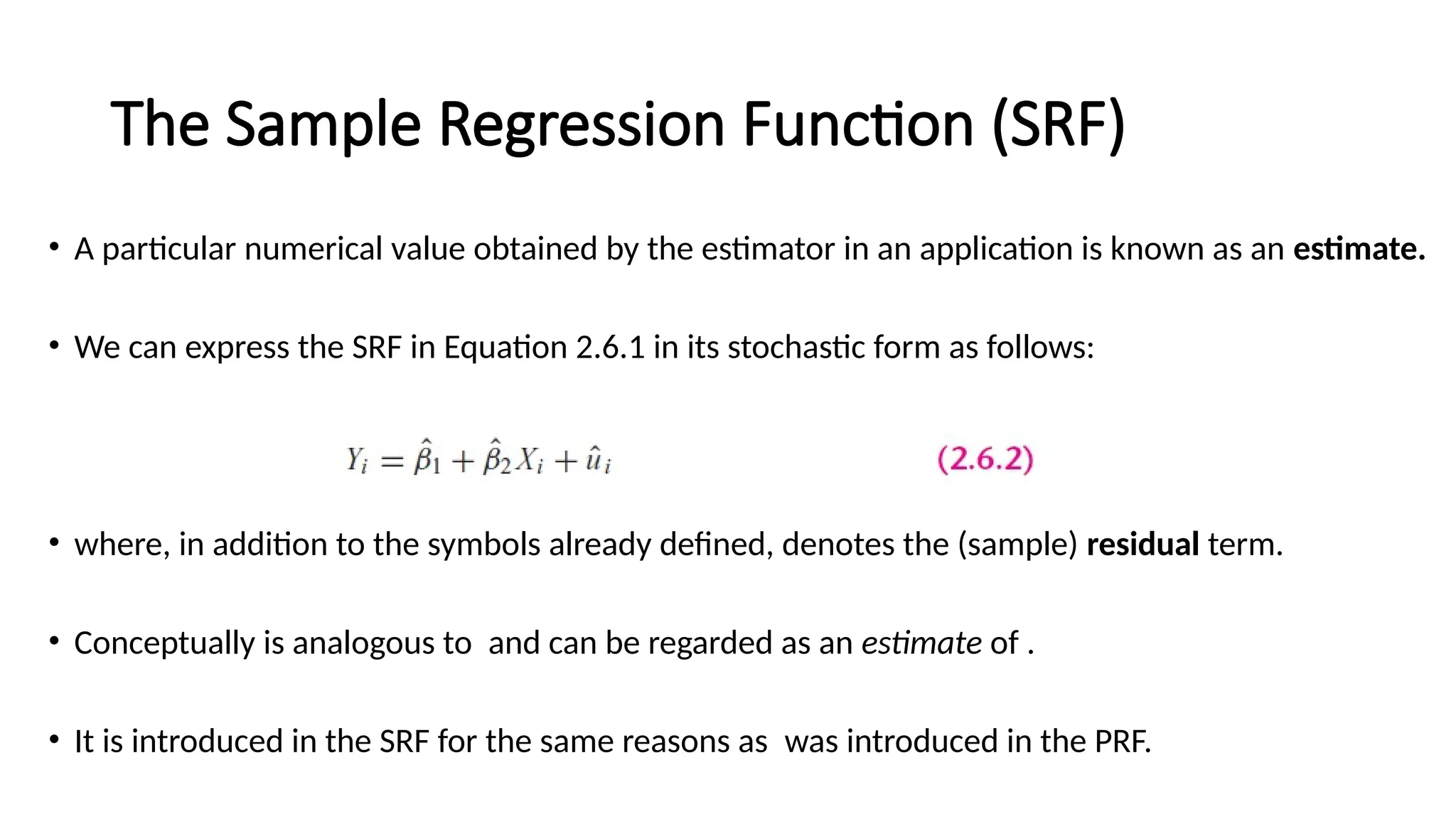 • A particular numerical value obtained by the estimator in an application is known as an estimate.
• We can express the SRF in Equation 2.6.1 in its stochastic form as follows:
• where, in addition to the symbols already defined, denotes the (sample) residual term.
• Conceptually is analogous to and can be regarded as an estimate of .
• It is introduced in the SRF for the same reasons as was introduced in the PRF.
The Sample Regression Function (SRF)
 