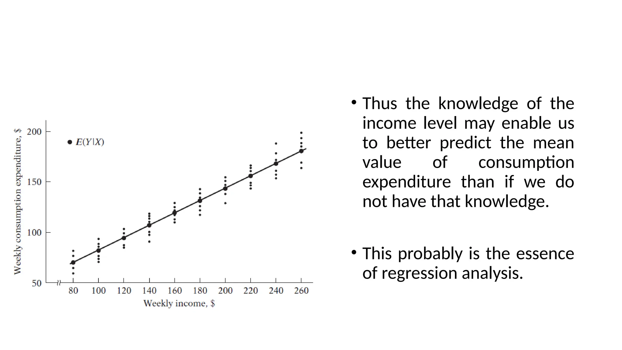 • Thus the knowledge of the
income level may enable us
to better predict the mean
value of consumption
expenditure than if we do
not have that knowledge.
• This probably is the essence
of regression analysis.
 