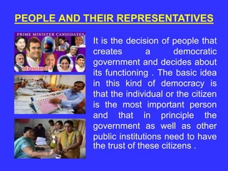 PEOPLE AND THEIR REPRESENTATIVES
It is the decision of people that
creates a democratic
government and decides about
its functioning . The basic idea
in this kind of democracy is
that the individual or the citizen
is the most important person
and that in principle the
government as well as other
public institutions need to have
the trust of these citizens .
 