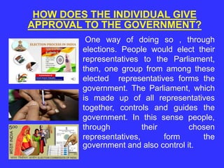 HOW DOES THE INDIVIDUAL GIVE
APPROVAL TO THE GOVERNMENT?
One way of doing so , through
elections. People would elect their
representatives to the Parliament,
then, one group from among these
elected representatives forms the
government. The Parliament, which
is made up of all representatives
together, controls and guides the
government. In this sense people,
through their chosen
representatives, form the
government and also control it.
 