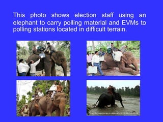 This photo shows election staff using an
elephant to carry polling material and EVMs to
polling stations located in difficult terrain.
 