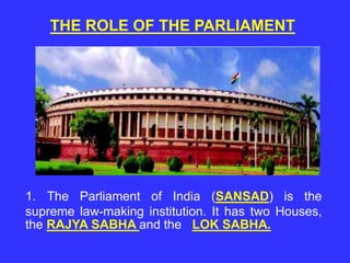 THE ROLE OF THE PARLIAMENT
1. The Parliament of India (SANSAD) is the
supreme law-making institution. It has two Houses,
the RAJYA SABHA and the LOK SABHA.
 
