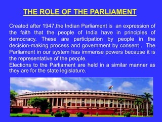 Created after 1947,the Indian Parliament is an expression of
the faith that the people of India have in principles of
democracy. These are participation by people in the
decision-making process and government by consent . The
Parliament in our system has immense powers because it is
the representative of the people.
Elections to the Parliament are held in a similar manner as
they are for the state legislature.
THE ROLE OF THE PARLIAMENT
 
