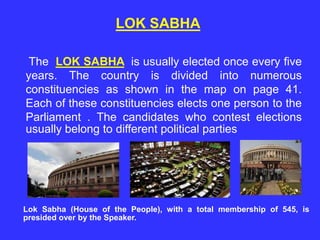 The LOK SABHA is usually elected once every five
years. The country is divided into numerous
constituencies as shown in the map on page 41.
Each of these constituencies elects one person to the
Parliament . The candidates who contest elections
usually belong to different political parties
Lok Sabha (House of the People), with a total membership of 545, is
presided over by the Speaker.
LOK SABHA
 
