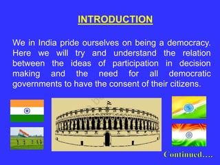 We in India pride ourselves on being a democracy.
Here we will try and understand the relation
between the ideas of participation in decision
making and the need for all democratic
governments to have the consent of their citizens.
INTRODUCTION
 