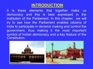 It is these elements that together make us
democracy and this is best expressed in the
institution of the Parliament. In this chapter, we will
try to see how the Parliament enables citizens of
India to participate in decision making and control the
government, thus making it the most important
symbol of Indian democracy and a key feature of the
Constitution.
INTRODUCTION
 