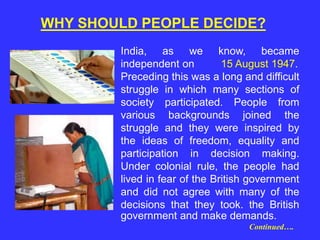 India, as we know, became
independent on 15 August 1947.
Preceding this was a long and difficult
struggle in which many sections of
society participated. People from
various backgrounds joined the
struggle and they were inspired by
the ideas of freedom, equality and
participation in decision making.
Under colonial rule, the people had
lived in fear of the British government
and did not agree with many of the
decisions that they took. the British
government and make demands.
Continued….
WHY SHOULD PEOPLE DECIDE?
 