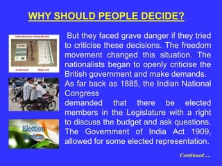 But they faced grave danger if they tried
to criticise these decisions. The freedom
movement changed this situation. The
nationalists began to openly criticise the
British government and make demands.
As far back as 1885, the Indian National
Congress
demanded that there be elected
members in the Legislature with a right
to discuss the budget and ask questions.
The Government of India Act 1909,
allowed for some elected representation.
WHY SHOULD PEOPLE DECIDE?
Continued….
 