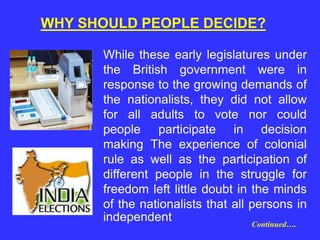 WHY SHOULD PEOPLE DECIDE?
While these early legislatures under
the British government were in
response to the growing demands of
the nationalists, they did not allow
for all adults to vote nor could
people participate in decision
making The experience of colonial
rule as well as the participation of
different people in the struggle for
freedom left little doubt in the minds
of the nationalists that all persons in
independent Continued….
 