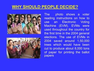 The photo shows a voter
reading instructions on how to
use an Electronic Voting
Machine (EVM). EVMs were
used throughout the country for
the first time in the 2004 general
elections. The use of EVMs in
2004 saved around 1,50,000
trees which would have been
cut to produce about 8,000 tons
of paper for printing the ballot
papers
WHY SHOULD PEOPLE DECIDE?
 