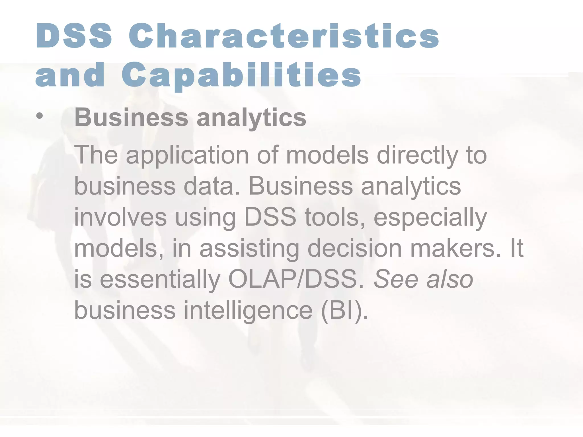DSS Characteristics
and Capabilities
• Business analytics
The application of models directly to
business data. Business analytics
involves using DSS tools, especially
models, in assisting decision makers. It
is essentially OLAP/DSS. See also
business intelligence (BI).
 