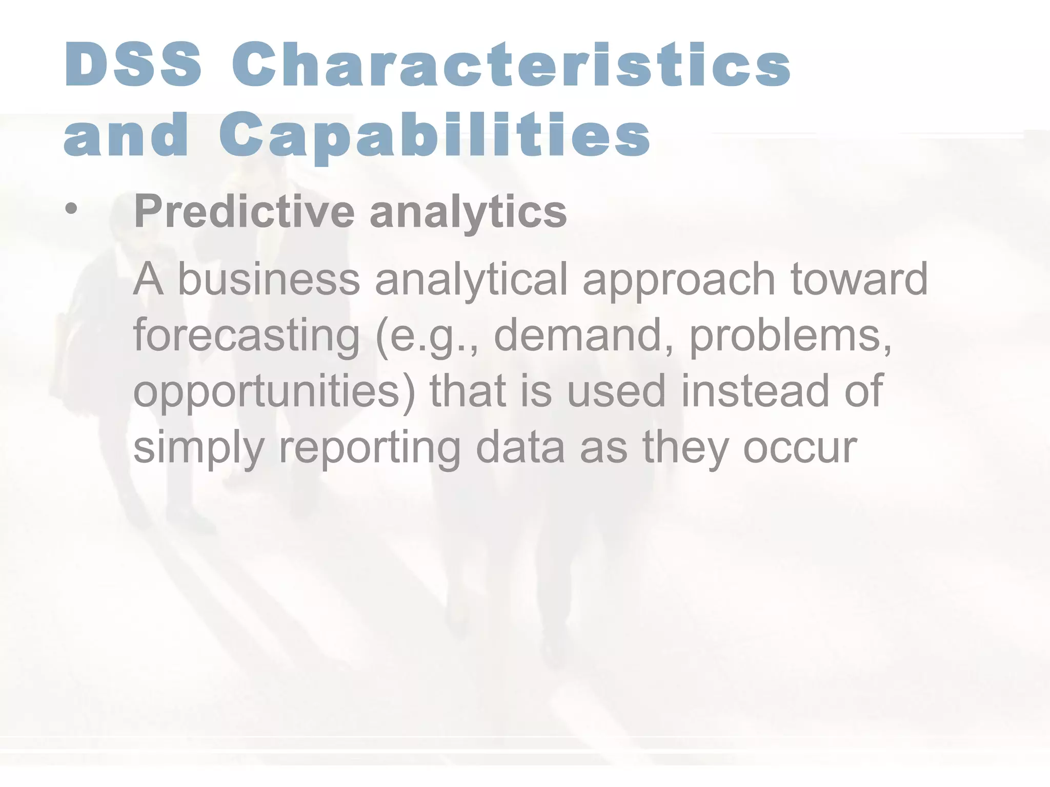 DSS Characteristics
and Capabilities
• Predictive analytics
A business analytical approach toward
forecasting (e.g., demand, problems,
opportunities) that is used instead of
simply reporting data as they occur
 
