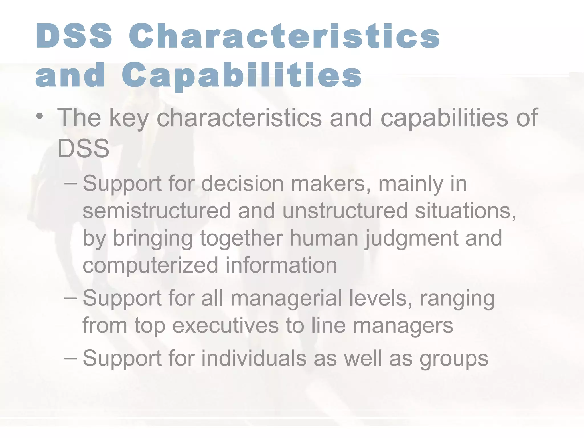 DSS Characteristics
and Capabilities
• The key characteristics and capabilities of
DSS
– Support for decision makers, mainly in
semistructured and unstructured situations,
by bringing together human judgment and
computerized information
– Support for all managerial levels, ranging
from top executives to line managers
– Support for individuals as well as groups
 