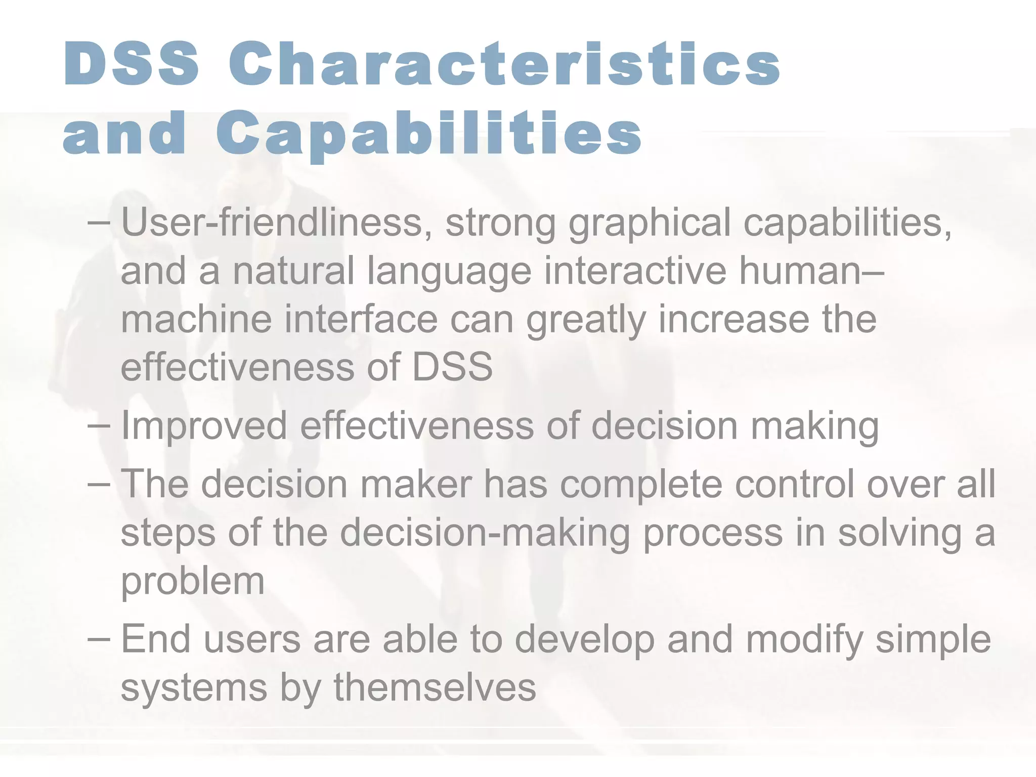 DSS Characteristics
and Capabilities
– User-friendliness, strong graphical capabilities,
and a natural language interactive human–
machine interface can greatly increase the
effectiveness of DSS
– Improved effectiveness of decision making
– The decision maker has complete control over all
steps of the decision-making process in solving a
problem
– End users are able to develop and modify simple
systems by themselves
 