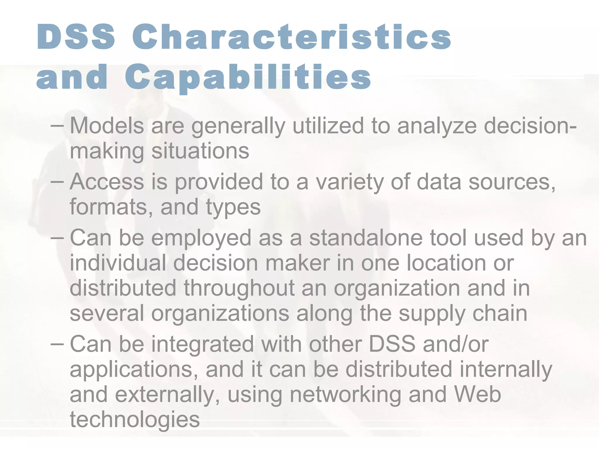 DSS Characteristics
and Capabilities
– Models are generally utilized to analyze decision-
making situations
– Access is provided to a variety of data sources,
formats, and types
– Can be employed as a standalone tool used by an
individual decision maker in one location or
distributed throughout an organization and in
several organizations along the supply chain
– Can be integrated with other DSS and/or
applications, and it can be distributed internally
and externally, using networking and Web
technologies
 
