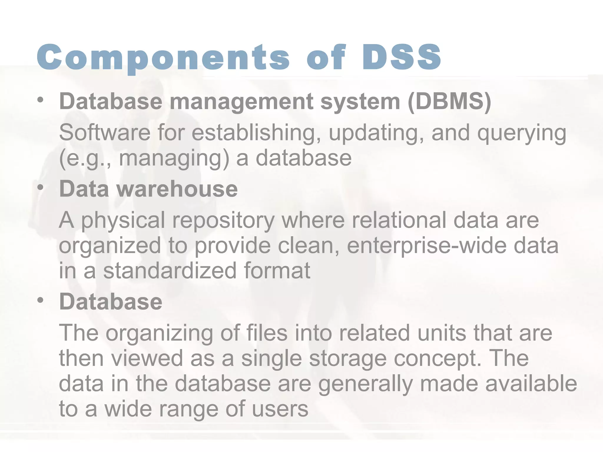 Components of DSS
• Database management system (DBMS)
Software for establishing, updating, and querying
(e.g., managing) a database
• Data warehouse
A physical repository where relational data are
organized to provide clean, enterprise-wide data
in a standardized format
• Database
The organizing of files into related units that are
then viewed as a single storage concept. The
data in the database are generally made available
to a wide range of users
 