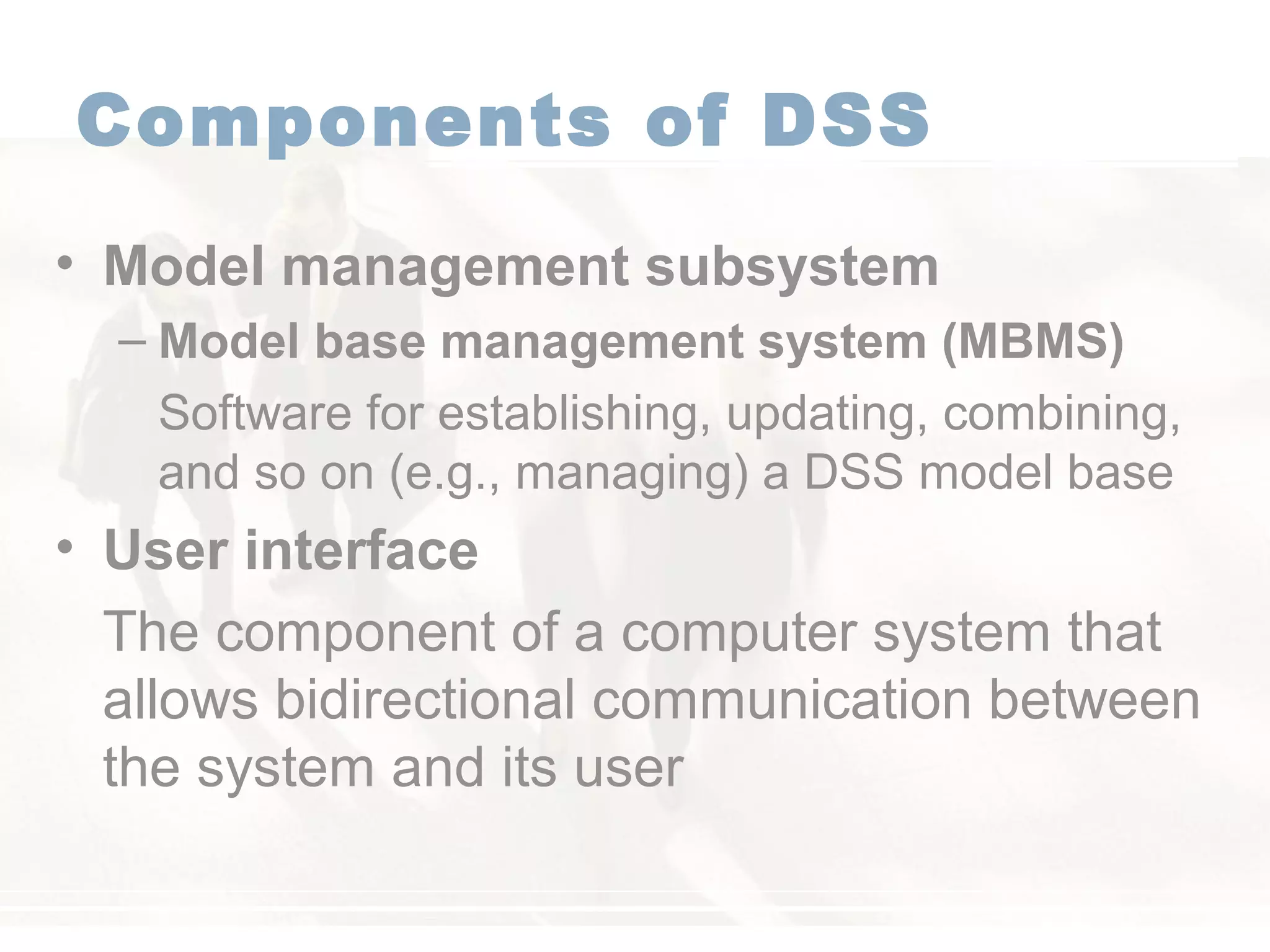 Components of DSS
• Model management subsystem
– Model base management system (MBMS)
Software for establishing, updating, combining,
and so on (e.g., managing) a DSS model base
• User interface
The component of a computer system that
allows bidirectional communication between
the system and its user
 