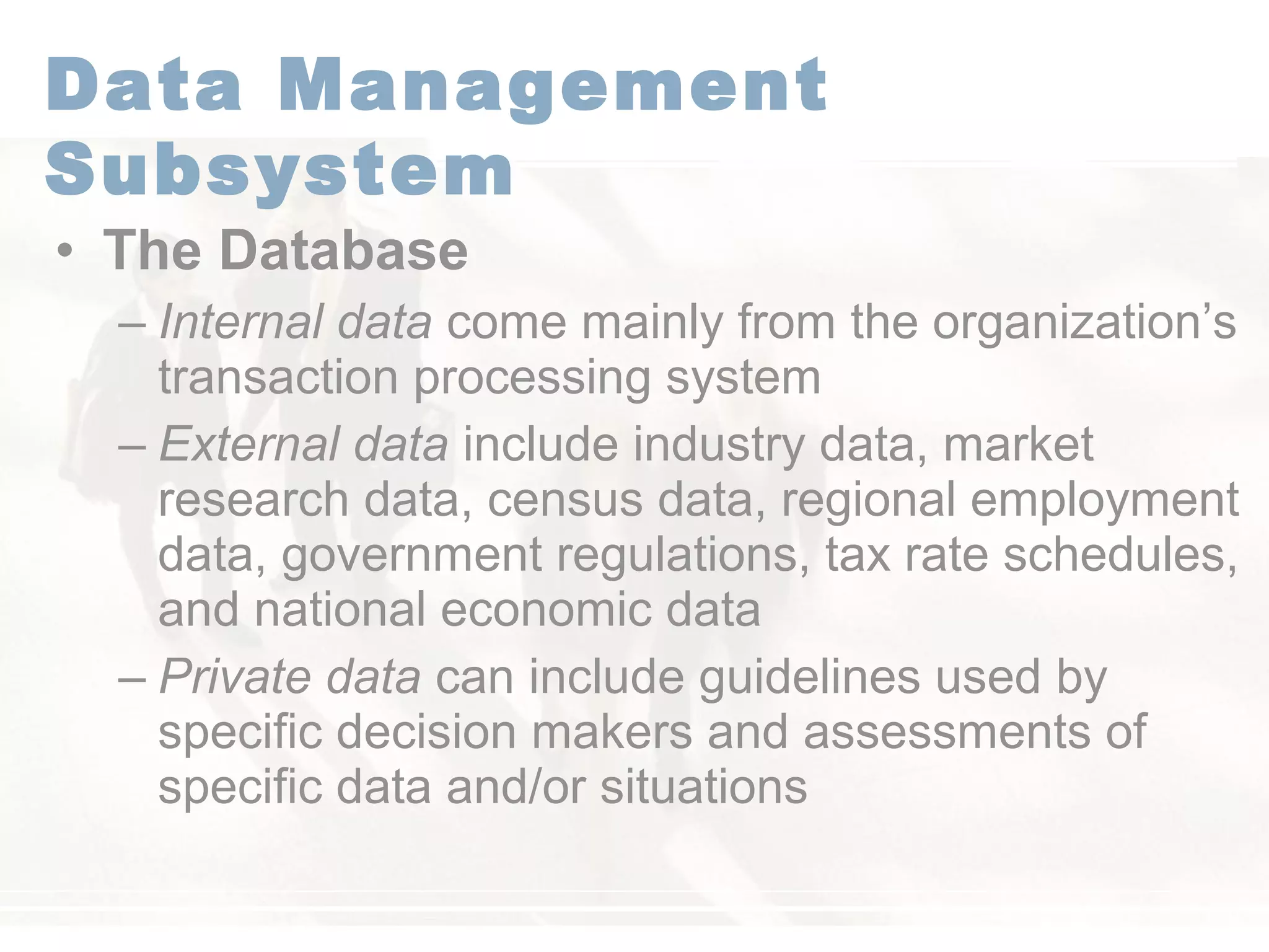 • The Database
– Internal data come mainly from the organization’s
transaction processing system
– External data include industry data, market
research data, census data, regional employment
data, government regulations, tax rate schedules,
and national economic data
– Private data can include guidelines used by
specific decision makers and assessments of
specific data and/or situations
Data Management
Subsystem
 