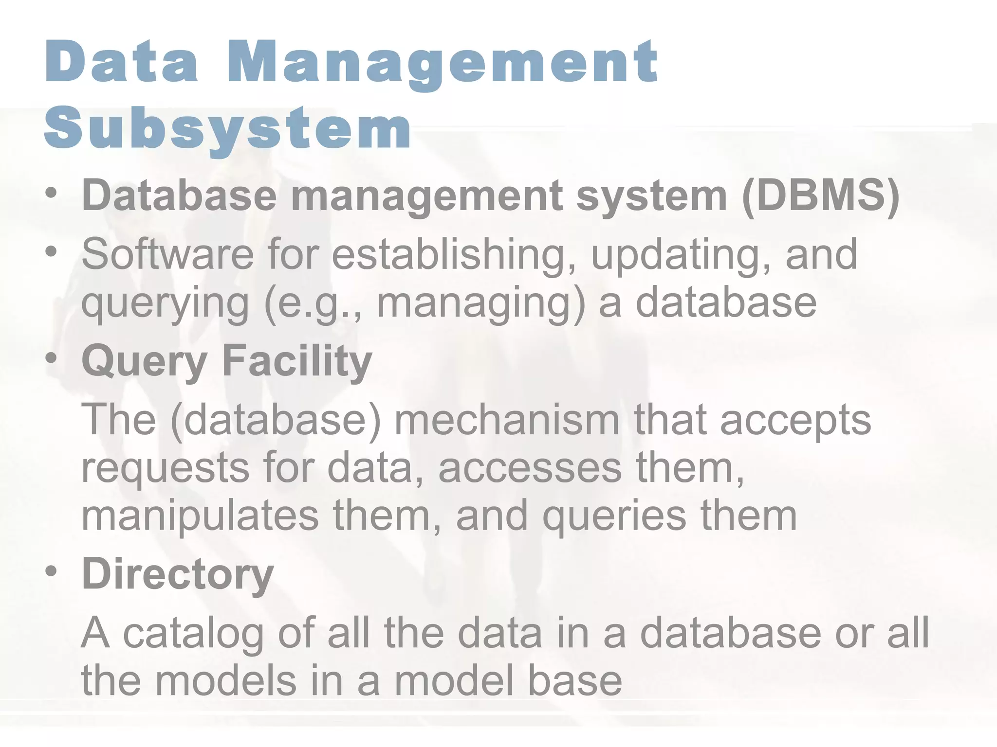 Data Management
Subsystem
• Database management system (DBMS)
• Software for establishing, updating, and
querying (e.g., managing) a database
• Query Facility
The (database) mechanism that accepts
requests for data, accesses them,
manipulates them, and queries them
• Directory
A catalog of all the data in a database or all
the models in a model base
 