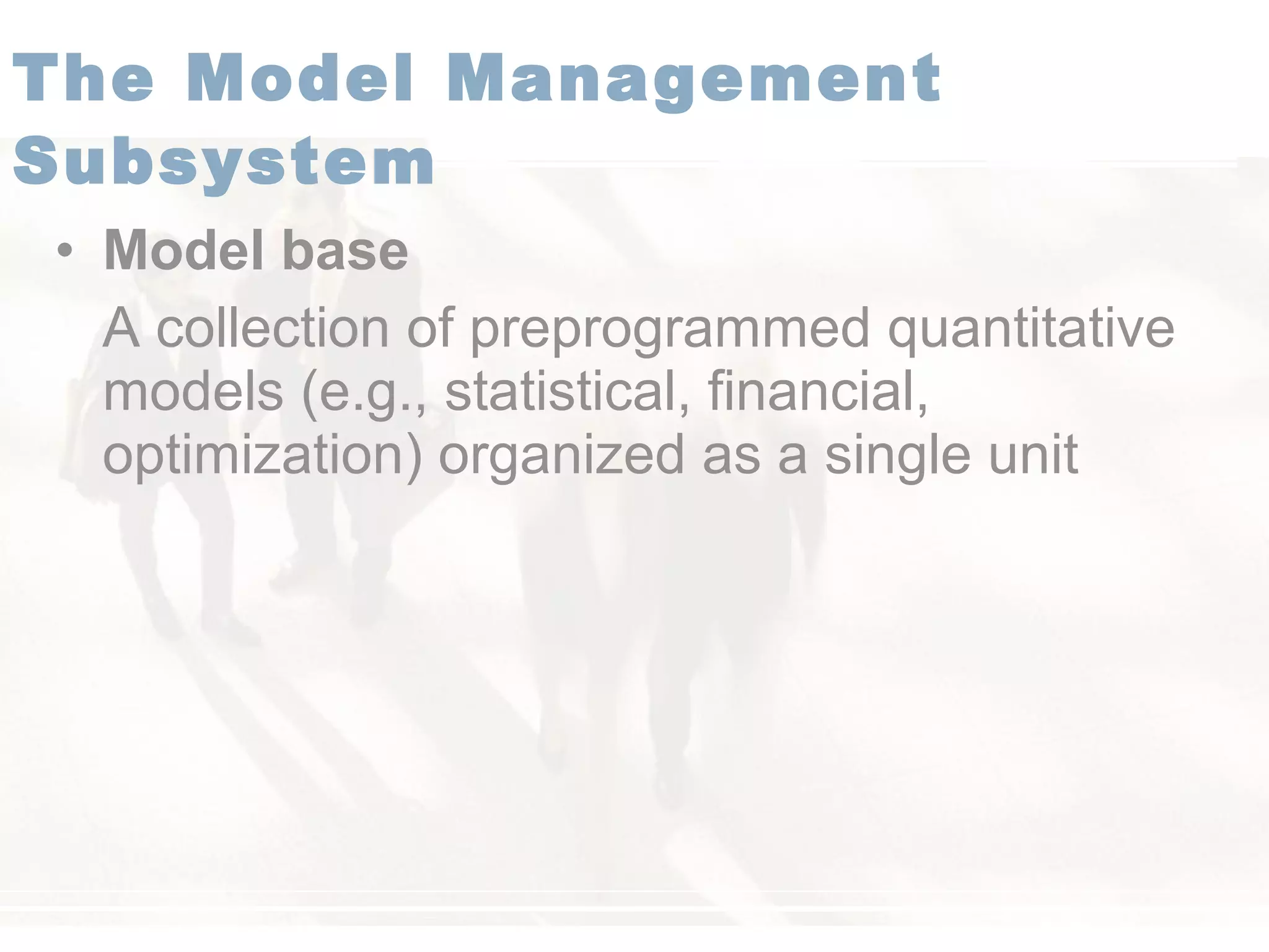 • Model base
A collection of preprogrammed quantitative
models (e.g., statistical, financial,
optimization) organized as a single unit
The Model Management
Subsystem
 