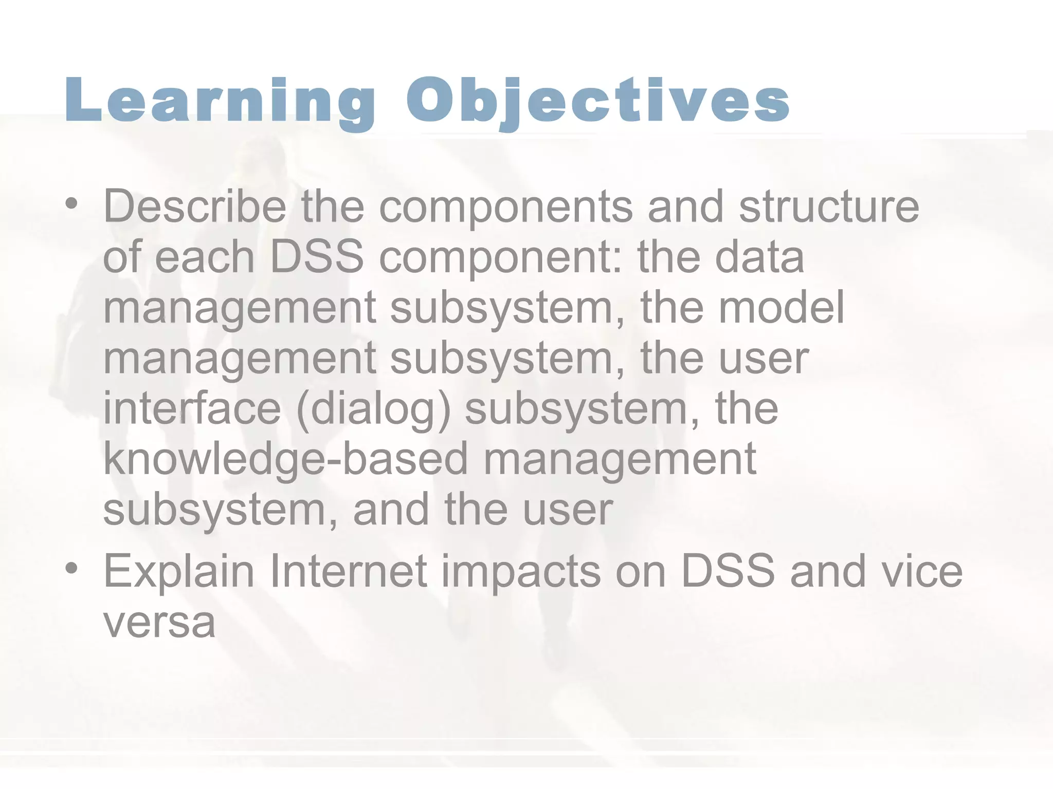 Learning Objectives
• Describe the components and structure
of each DSS component: the data
management subsystem, the model
management subsystem, the user
interface (dialog) subsystem, the
knowledge-based management
subsystem, and the user
• Explain Internet impacts on DSS and vice
versa
 