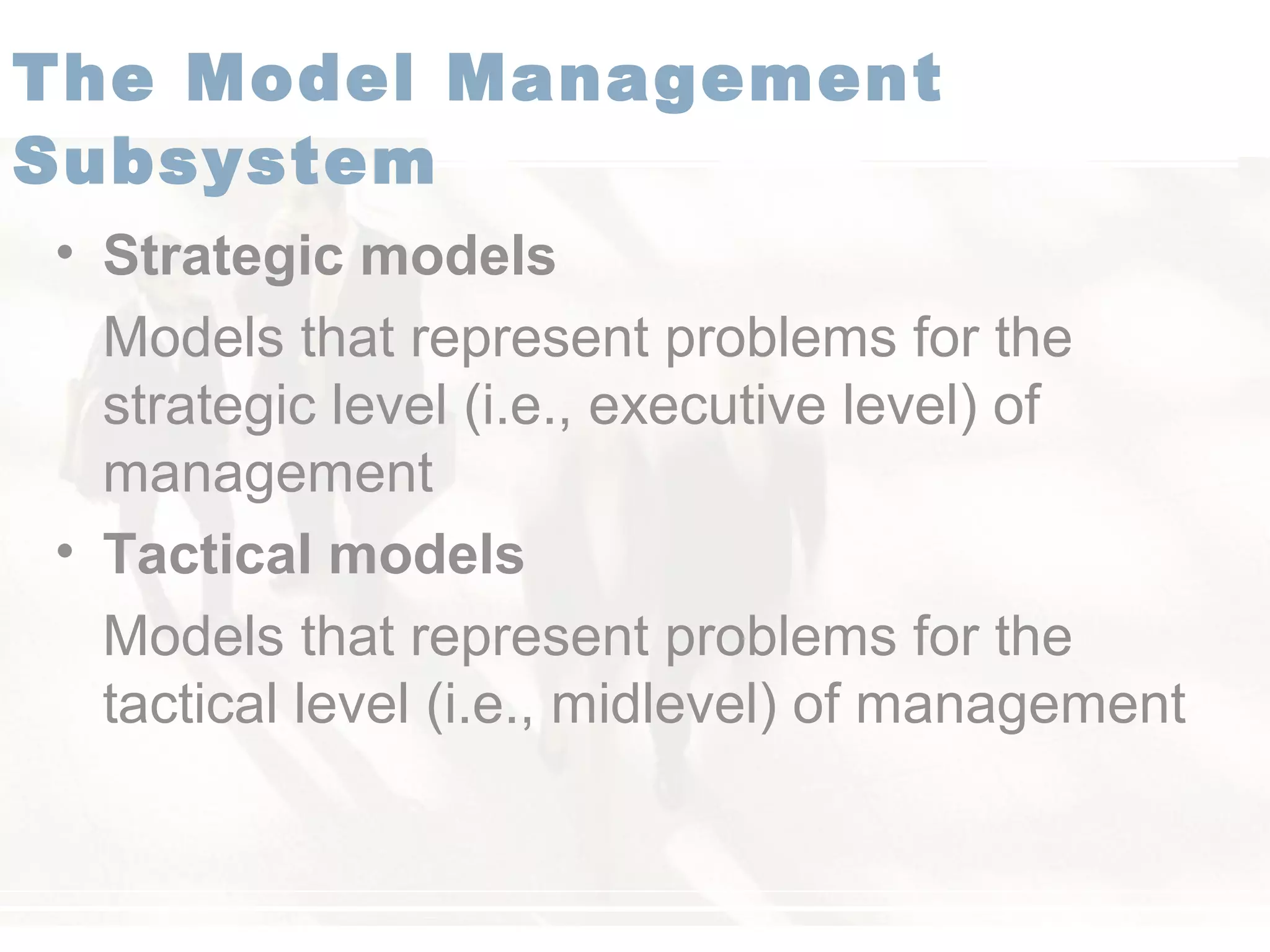 • Strategic models
Models that represent problems for the
strategic level (i.e., executive level) of
management
• Tactical models
Models that represent problems for the
tactical level (i.e., midlevel) of management
The Model Management
Subsystem
 