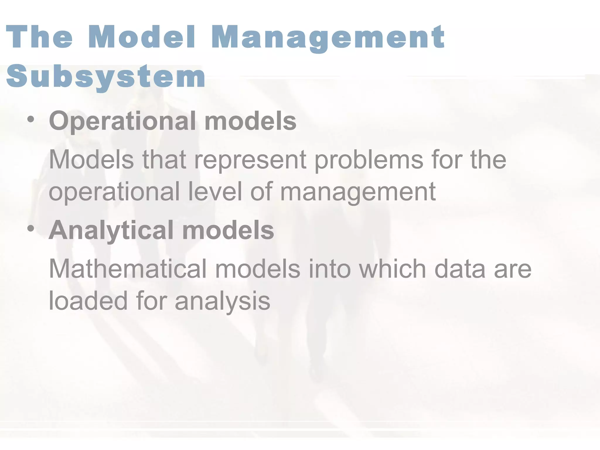 • Operational models
Models that represent problems for the
operational level of management
• Analytical models
Mathematical models into which data are
loaded for analysis
The Model Management
Subsystem
 