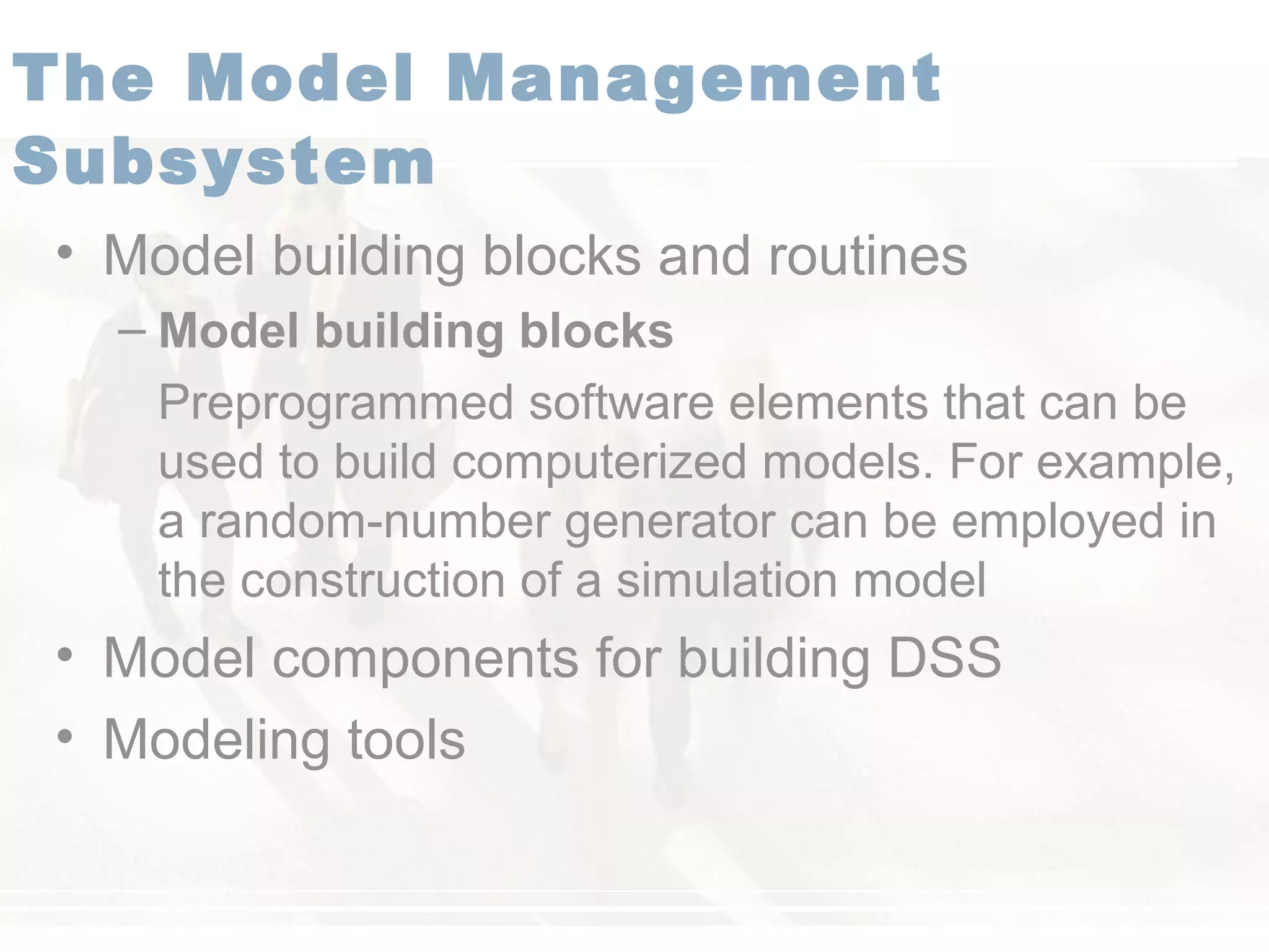 • Model building blocks and routines
– Model building blocks
Preprogrammed software elements that can be
used to build computerized models. For example,
a random-number generator can be employed in
the construction of a simulation model
• Model components for building DSS
• Modeling tools
The Model Management
Subsystem
 