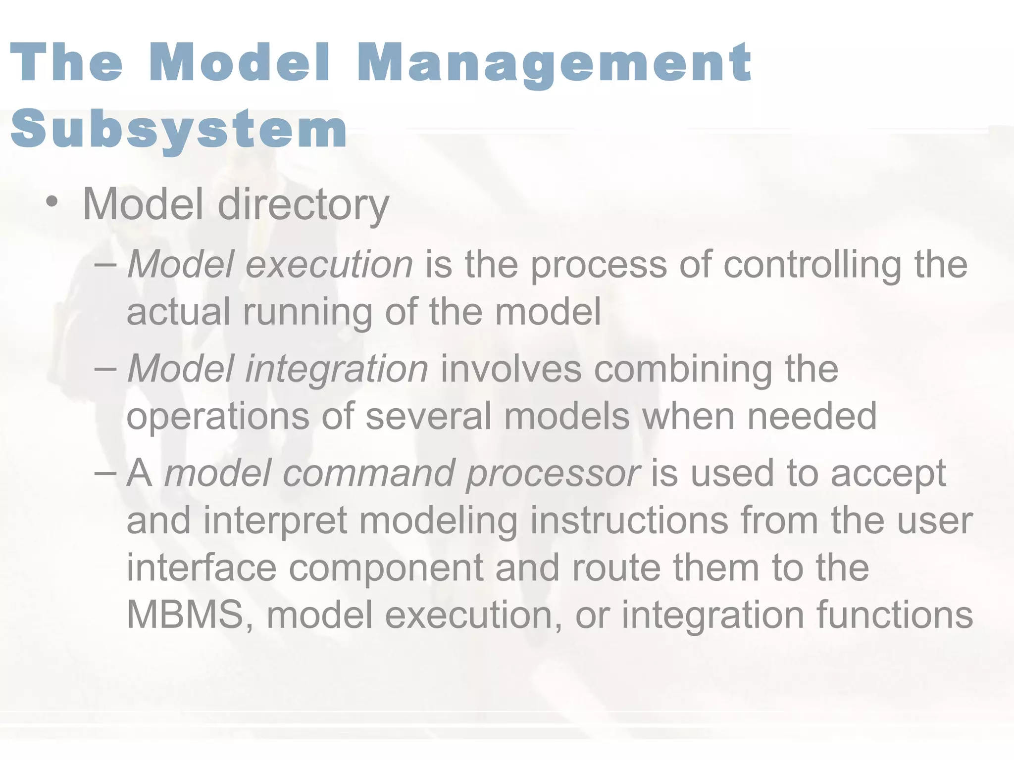 • Model directory
– Model execution is the process of controlling the
actual running of the model
– Model integration involves combining the
operations of several models when needed
– A model command processor is used to accept
and interpret modeling instructions from the user
interface component and route them to the
MBMS, model execution, or integration functions
The Model Management
Subsystem
 