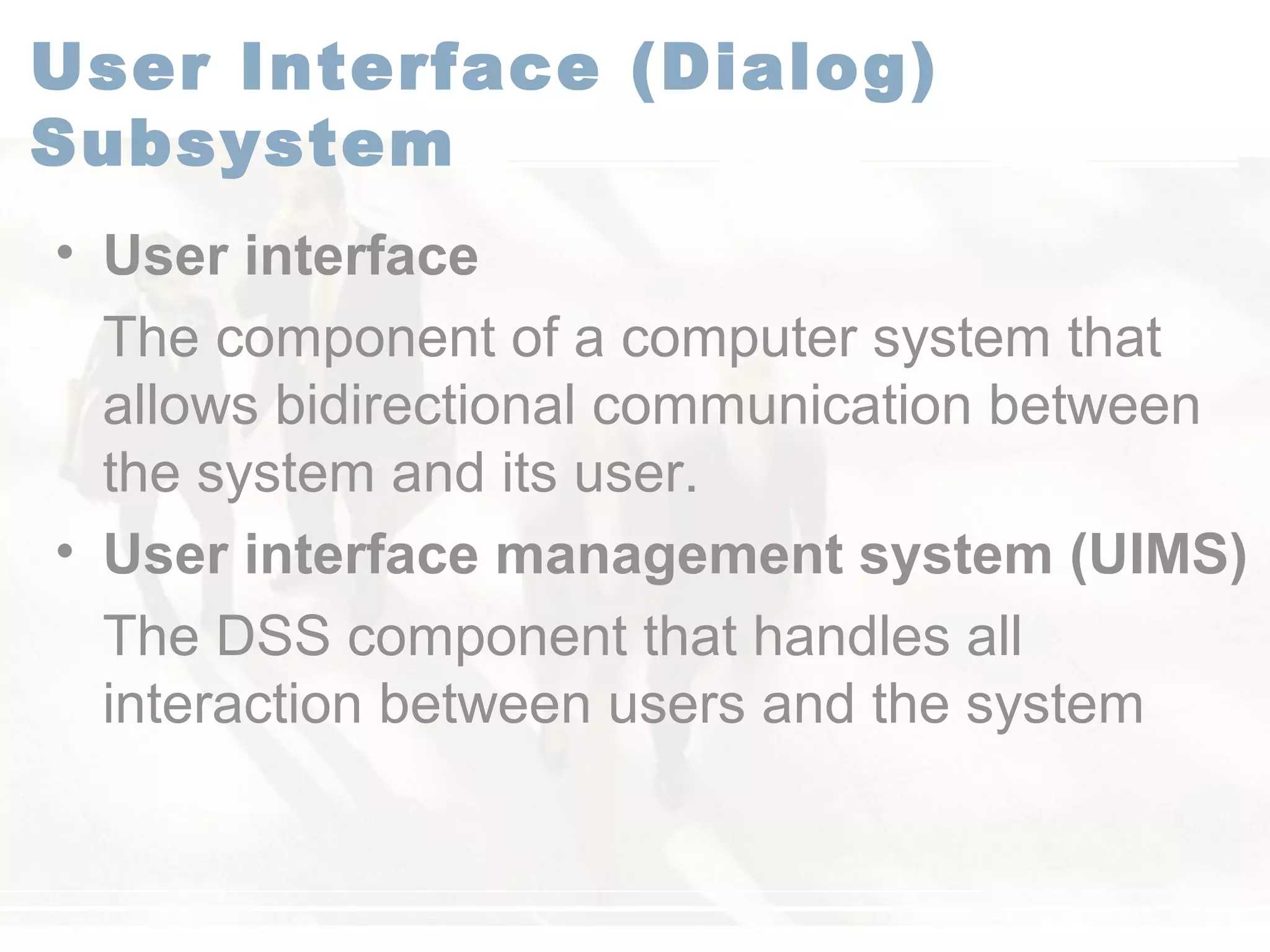 User Interface (Dialog)
Subsystem
• User interface
The component of a computer system that
allows bidirectional communication between
the system and its user.
• User interface management system (UIMS)
The DSS component that handles all
interaction between users and the system
 