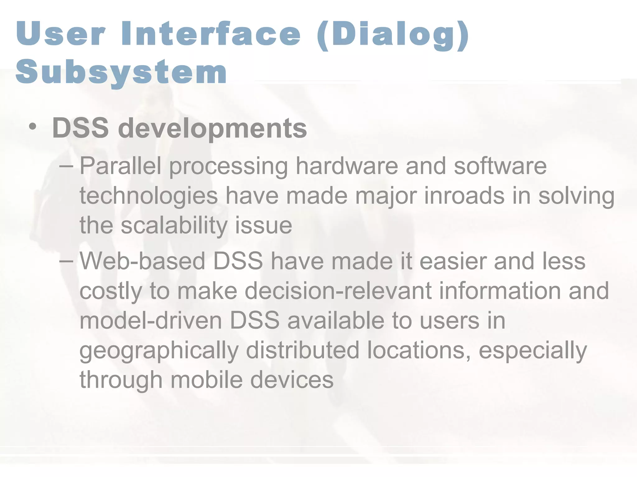 User Interface (Dialog)
Subsystem
• DSS developments
– Parallel processing hardware and software
technologies have made major inroads in solving
the scalability issue
– Web-based DSS have made it easier and less
costly to make decision-relevant information and
model-driven DSS available to users in
geographically distributed locations, especially
through mobile devices
 