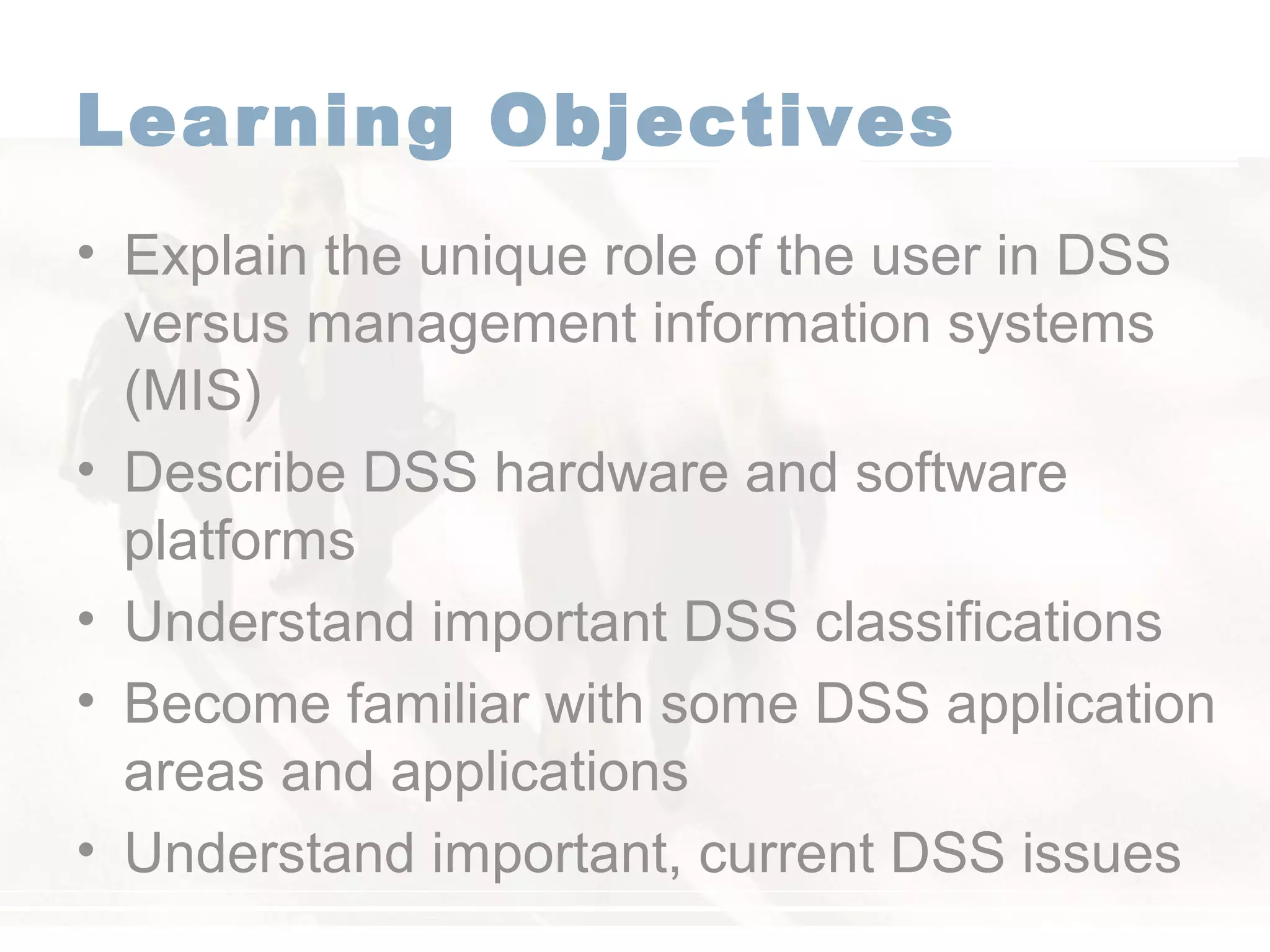 Learning Objectives
• Explain the unique role of the user in DSS
versus management information systems
(MIS)
• Describe DSS hardware and software
platforms
• Understand important DSS classifications
• Become familiar with some DSS application
areas and applications
• Understand important, current DSS issues
 