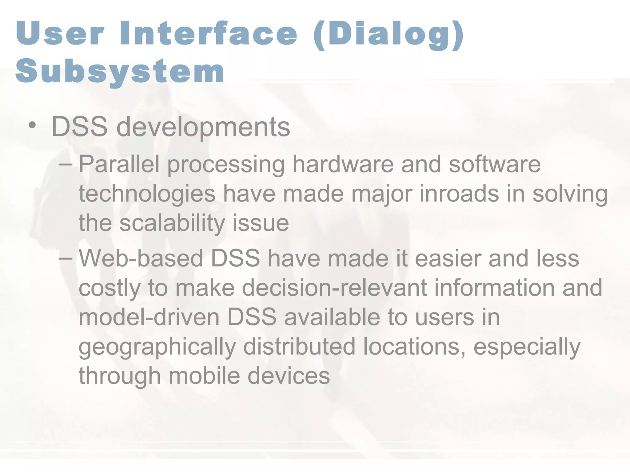User Interface (Dialog)
Subsystem
• DSS developments
– Parallel processing hardware and software
technologies have made major inroads in solving
the scalability issue
– Web-based DSS have made it easier and less
costly to make decision-relevant information and
model-driven DSS available to users in
geographically distributed locations, especially
through mobile devices
 