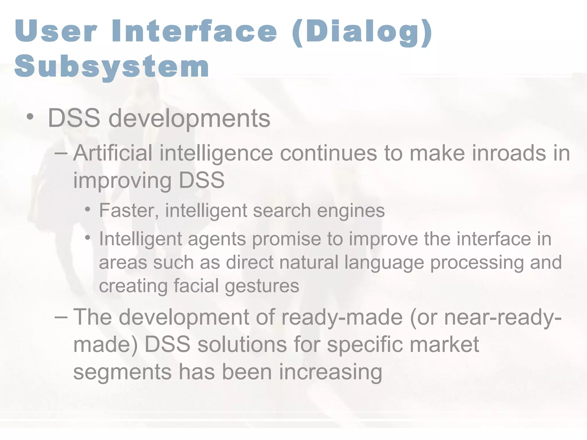 User Interface (Dialog)
Subsystem
• DSS developments
– Artificial intelligence continues to make inroads in
improving DSS
• Faster, intelligent search engines
• Intelligent agents promise to improve the interface in
areas such as direct natural language processing and
creating facial gestures
– The development of ready-made (or near-ready-
made) DSS solutions for specific market
segments has been increasing
 
