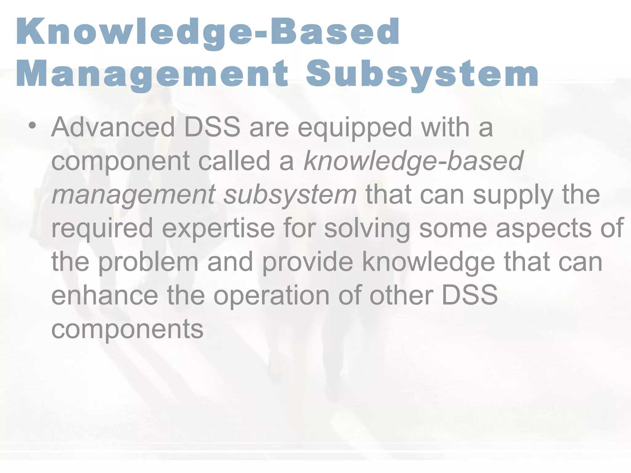 Knowledge-Based
Management Subsystem
• Advanced DSS are equipped with a
component called a knowledge-based
management subsystem that can supply the
required expertise for solving some aspects of
the problem and provide knowledge that can
enhance the operation of other DSS
components
 