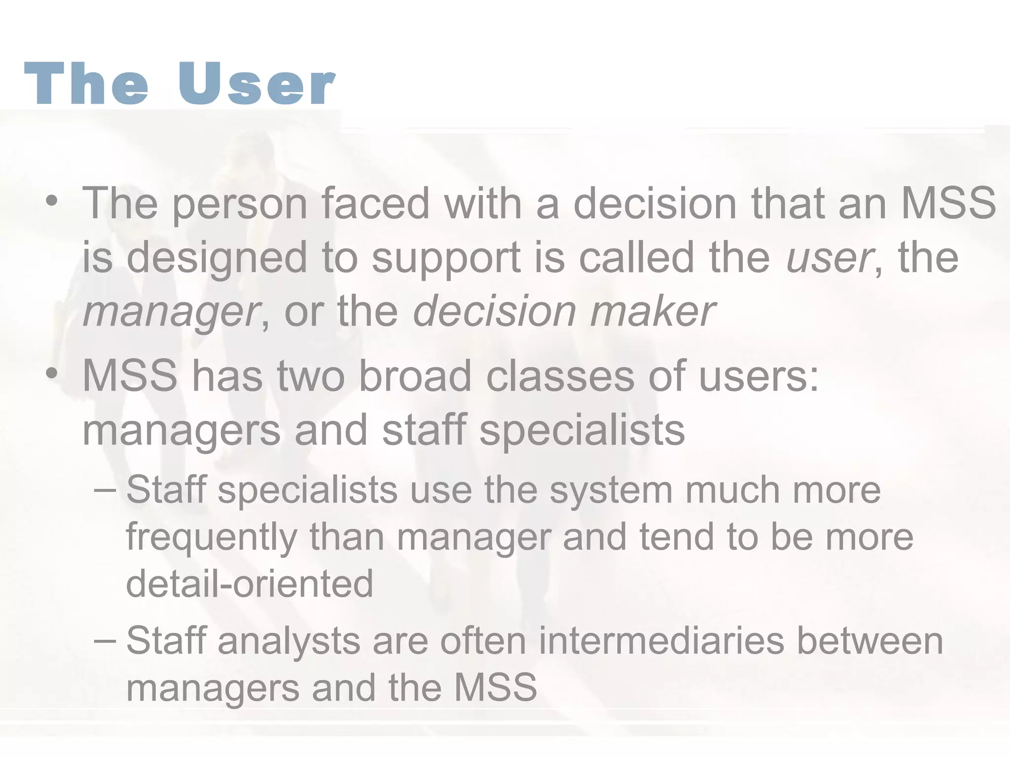 The User
• The person faced with a decision that an MSS
is designed to support is called the user, the
manager, or the decision maker
• MSS has two broad classes of users:
managers and staff specialists
– Staff specialists use the system much more
frequently than manager and tend to be more
detail-oriented
– Staff analysts are often intermediaries between
managers and the MSS
 